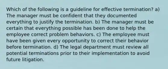 Which of the following is a guideline for effective termination? a) The manager must be confident that they documented everything to justify the termination. b) The manager must be certain that everything possible has been done to help the employee correct problem behaviors. c) The employee must have been given every opportunity to correct their behavior before termination. d) The legal department must review all potential terminations prior to their implementation to avoid future litigation.