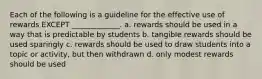 Each of the following is a guideline for the effective use of rewards EXCEPT _____________. a. rewards should be used in a way that is predictable by students b. tangible rewards should be used sparingly c. rewards should be used to draw students into a topic or activity, but then withdrawn d. only modest rewards should be used