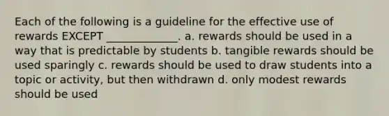 Each of the following is a guideline for the effective use of rewards EXCEPT _____________. a. rewards should be used in a way that is predictable by students b. tangible rewards should be used sparingly c. rewards should be used to draw students into a topic or activity, but then withdrawn d. only modest rewards should be used