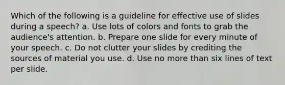 Which of the following is a guideline for effective use of slides during a speech? a. Use lots of colors and fonts to grab the audience's attention. b. Prepare one slide for every minute of your speech. c. Do not clutter your slides by crediting the sources of material you use. d. Use no more than six lines of text per slide.