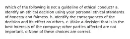 Which of the following is not a guideline of ethical conduct? a. Identify an ethical decision using your personal ethical standards of honesty and fairness. b. Identify the consequences of the decision and its effect on others. c. Make a decision that is in the best interests of the company; other parties affected are not important. d.None of these choices are correct.