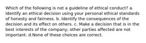 Which of the following is not a guideline of ethical conduct? a. Identify an ethical decision using your personal ethical standards of honesty and fairness. b. Identify the consequences of the decision and its effect on others. c. Make a decision that is in the best interests of the company; other parties affected are not important. d.None of these choices are correct.