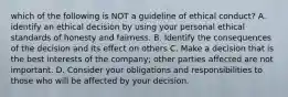 which of the following is NOT a guideline of ethical conduct? A. identify an ethical decision by using your personal ethical standards of honesty and fairness. B. Identify the consequences of the decision and its effect on others C. Make a decision that is the best interests of the company; other parties affected are not important. D. Consider your obligations and responsibilities to those who will be affected by your decision.