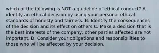 which of the following is NOT a guideline of ethical conduct? A. identify an ethical decision by using your personal ethical standards of honesty and fairness. B. Identify the consequences of the decision and its effect on others C. Make a decision that is the best interests of the company; other parties affected are not important. D. Consider your obligations and responsibilities to those who will be affected by your decision.