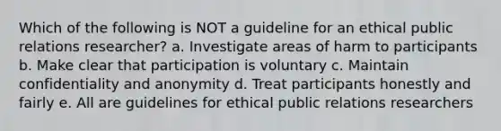 Which of the following is NOT a guideline for an ethical public relations researcher? a. Investigate areas of harm to participants b. Make clear that participation is voluntary c. Maintain confidentiality and anonymity d. Treat participants honestly and fairly e. All are guidelines for ethical public relations researchers