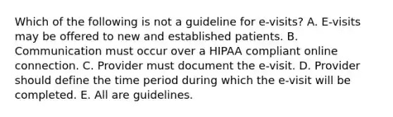 Which of the following is not a guideline for e-visits? A. E-visits may be offered to new and established patients. B. Communication must occur over a HIPAA compliant online connection. C. Provider must document the e-visit. D. Provider should define the time period during which the e-visit will be completed. E. All are guidelines.