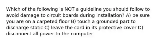 Which of the following is NOT a guideline you should follow to avoid damage to circuit boards during installation? A) be sure you are on a carpeted floor B) touch a grounded part to discharge static C) leave the card in its protective cover D) disconnect all power to the computer