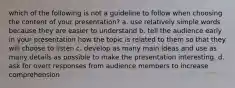 which of the following is not a guideline to follow when choosing the content of your presentation? a. use relatively simple words because they are easier to understand b. tell the audience early in your presentation how the topic is related to them so that they will choose to listen c. develop as many main ideas and use as many details as possible to make the presentation interesting. d. ask for overt responses from audience members to increase comprehension