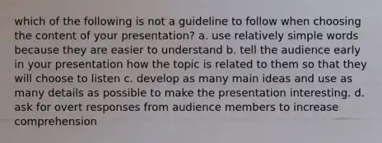 which of the following is not a guideline to follow when choosing the content of your presentation? a. use relatively simple words because they are easier to understand b. tell the audience early in your presentation how the topic is related to them so that they will choose to listen c. develop as many main ideas and use as many details as possible to make the presentation interesting. d. ask for overt responses from audience members to increase comprehension