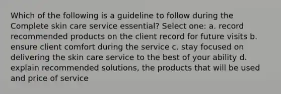 Which of the following is a guideline to follow during the Complete skin care service essential? Select one: a. record recommended products on the client record for future visits b. ensure client comfort during the service c. stay focused on delivering the skin care service to the best of your ability d. explain recommended solutions, the products that will be used and price of service