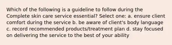 Which of the following is a guideline to follow during the Complete skin care service essential? Select one: a. ensure client comfort during the service b. be aware of client's body language c. record recommended products/treatment plan d. stay focused on delivering the service to the best of your ability