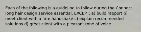 Each of the following is a guideline to follow during the Connect long hair design service essential, EXCEPT: a) build rapport b) meet client with a firm handshake c) explain recommended solutions d) greet client with a pleasant tone of voice