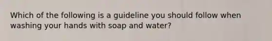 Which of the following is a guideline you should follow when washing your hands with soap and water?