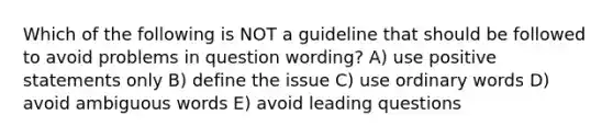 Which of the following is NOT a guideline that should be followed to avoid problems in question wording? A) use positive statements only B) define the issue C) use ordinary words D) avoid ambiguous words E) avoid leading questions