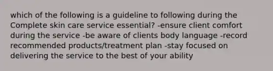 which of the following is a guideline to following during the Complete skin care service essential? -ensure client comfort during the service -be aware of clients body language -record recommended products/treatment plan -stay focused on delivering the service to the best of your ability