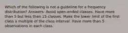 Which of the following is not a guideline for a frequency distribution? Answers: Avoid open-ended classes. Have more than 5 but less than 15 classes. Make the lower limit of the first class a multiple of the class interval. Have more than 5 observations in each class.