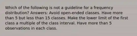 Which of the following is not a guideline for a frequency distribution? Answers: Avoid open-ended classes. Have more than 5 but less than 15 classes. Make the lower limit of the first class a multiple of the class interval. Have more than 5 observations in each class.