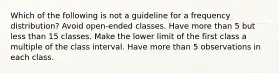 Which of the following is not a guideline for a frequency distribution? Avoid open-ended classes. Have more than 5 but less than 15 classes. Make the lower limit of the first class a multiple of the class interval. Have more than 5 observations in each class.