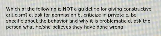 Which of the following is NOT a guideline for giving constructive criticism? a. ask for permission b. criticize in private c. be specific about the behavior and why it is problematic d. ask the person what he/she believes they have done wrong