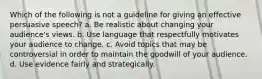 Which of the following is not a guideline for giving an effective persuasive speech? a. Be realistic about changing your audience's views. b. Use language that respectfully motivates your audience to change. c. Avoid topics that may be controversial in order to maintain the goodwill of your audience. d. Use evidence fairly and strategically.