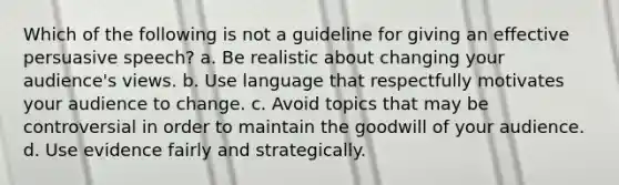 Which of the following is not a guideline for giving an effective persuasive speech? a. Be realistic about changing your audience's views. b. Use language that respectfully motivates your audience to change. c. Avoid topics that may be controversial in order to maintain the goodwill of your audience. d. Use evidence fairly and strategically.