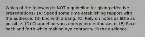 Which of the following is NOT a guideline for giving effective presentations? (A) Spend some time establishing rapport with the audience. (B) End with a bang. (C) Rely on notes as little as possible. (D) Channel nervous energy into enthusiasm. (E) Pace back and forth while making eye contact with the audience.