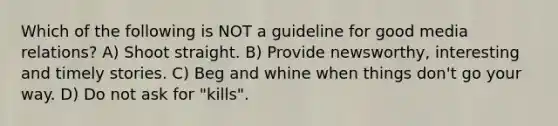 Which of the following is NOT a guideline for good media relations? A) Shoot straight. B) Provide newsworthy, interesting and timely stories. C) Beg and whine when things don't go your way. D) Do not ask for "kills".