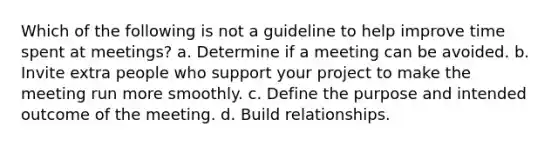 Which of the following is not a guideline to help improve time spent at meetings? a. Determine if a meeting can be avoided. b. Invite extra people who support your project to make the meeting run more smoothly. c. Define the purpose and intended outcome of the meeting. d. Build relationships.