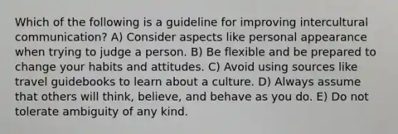 Which of the following is a guideline for improving intercultural communication? A) Consider aspects like personal appearance when trying to judge a person. B) Be flexible and be prepared to change your habits and attitudes. C) Avoid using sources like travel guidebooks to learn about a culture. D) Always assume that others will think, believe, and behave as you do. E) Do not tolerate ambiguity of any kind.