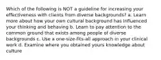 Which of the following is NOT a guideline for increasing your effectiveness with clients from diverse backgrounds? a. Learn more about how your own cultural background has influenced your thinking and behaving b. Learn to pay attention to the common ground that exists among people of diverse backgrounds c. Use a one-size-fits-all approach in your clinical work d. Examine where you obtained yours knowledge about culture