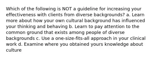 Which of the following is NOT a guideline for increasing your effectiveness with clients from diverse backgrounds? a. Learn more about how your own cultural background has influenced your thinking and behaving b. Learn to pay attention to the common ground that exists among people of diverse backgrounds c. Use a one-size-fits-all approach in your clinical work d. Examine where you obtained yours knowledge about culture