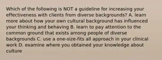 Which of the following is NOT a guideline for increasing your effectiveness with clients from diverse backgrounds? A. learn more about how your own cultural background has influenced your thinking and behaving B. learn to pay attention to the common ground that exists among people of diverse backgrounds C. use a one-size-fits all approach in your clinical work D. examine where you obtained your knowledge about culture