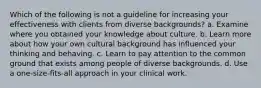 Which of the following is not a guideline for increasing your effectiveness with clients from diverse backgrounds? a. Examine where you obtained your knowledge about culture. b. Learn more about how your own cultural background has influenced your thinking and behaving. c. Learn to pay attention to the common ground that exists among people of diverse backgrounds. d. Use a one-size-fits-all approach in your clinical work.