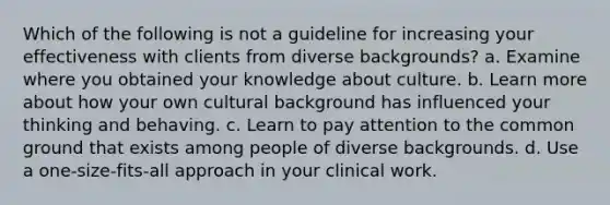 Which of the following is not a guideline for increasing your effectiveness with clients from diverse backgrounds? a. Examine where you obtained your knowledge about culture. b. Learn more about how your own cultural background has influenced your thinking and behaving. c. Learn to pay attention to the common ground that exists among people of diverse backgrounds. d. Use a one-size-fits-all approach in your clinical work.