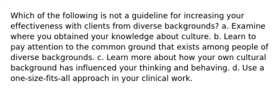 Which of the following is not a guideline for increasing your effectiveness with clients from diverse backgrounds? a. Examine where you obtained your knowledge about culture. b. Learn to pay attention to the common ground that exists among people of diverse backgrounds. c. Learn more about how your own cultural background has influenced your thinking and behaving. d. Use a one-size-fits-all approach in your clinical work.