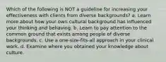 Which of the following is NOT a guideline for increasing your effectiveness with clients from diverse backgrounds? a. Learn more about how your own cultural background has influenced your thinking and behaving. b. Learn to pay attention to the common ground that exists among people of diverse backgrounds. c. Use a one-size-fits-all approach in your clinical work. d. Examine where you obtained your knowledge about culture.