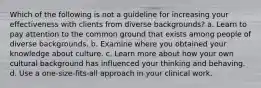 Which of the following is not a guideline for increasing your effectiveness with clients from diverse backgrounds? a. Learn to pay attention to the common ground that exists among people of diverse backgrounds. b. Examine where you obtained your knowledge about culture. c. Learn more about how your own cultural background has influenced your thinking and behaving. d. Use a one-size-fits-all approach in your clinical work.