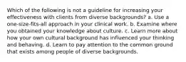 Which of the following is not a guideline for increasing your effectiveness with clients from diverse backgrounds? a. Use a one-size-fits-all approach in your clinical work. b. Examine where you obtained your knowledge about culture. c. Learn more about how your own cultural background has influenced your thinking and behaving. d. Learn to pay attention to the common ground that exists among people of diverse backgrounds.