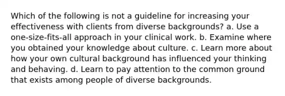 Which of the following is not a guideline for increasing your effectiveness with clients from diverse backgrounds? a. Use a one-size-fits-all approach in your clinical work. b. Examine where you obtained your knowledge about culture. c. Learn more about how your own cultural background has influenced your thinking and behaving. d. Learn to pay attention to the common ground that exists among people of diverse backgrounds.