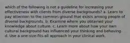 which of the following is not a guideline for increasing your effectiveness with clients from diverse backgrounds? a. Learn to pay attention to the common ground that exists among people of diverse backgrounds. b. Examine where you obtained your knowledge about culture. c. Learn more about how your own cultural background has influenced your thinking and behaving. d. Use a one-size-fits-all approach in your clinical work.