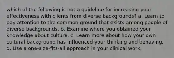 which of the following is not a guideline for increasing your effectiveness with clients from diverse backgrounds? a. Learn to pay attention to the common ground that exists among people of diverse backgrounds. b. Examine where you obtained your knowledge about culture. c. Learn more about how your own cultural background has influenced your thinking and behaving. d. Use a one-size-fits-all approach in your clinical work.