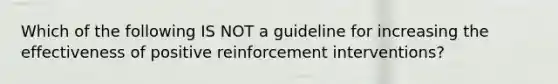 Which of the following IS NOT a guideline for increasing the effectiveness of positive reinforcement interventions?