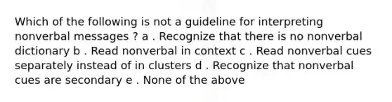 Which of the following is not a guideline for interpreting nonverbal messages ? a . Recognize that there is no nonverbal dictionary b . Read nonverbal in context c . Read nonverbal cues separately instead of in clusters d . Recognize that nonverbal cues are secondary e . None of the above