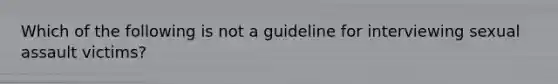 Which of the following is not a guideline for interviewing sexual assault victims?