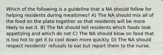 Which of the following is a guideline that a NA should follow for helping residents during mealtimes? A) The NA should mix all of the food on the plate together so that residents will be more likely to eat it. B) The NA should tell residents which foods look appetizing and which do not C) The NA should blow on food that is too hot to get it to cool down more quickly. D) The NA should respect residents' refusals to eat but report them to the nurse.