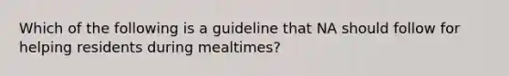 Which of the following is a guideline that NA should follow for helping residents during mealtimes?