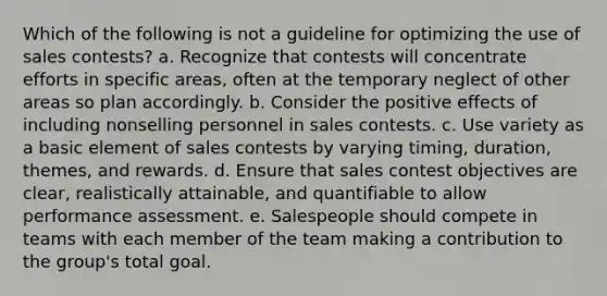 Which of the following is not a guideline for optimizing the use of sales contests? a. Recognize that contests will concentrate efforts in specific areas, often at the temporary neglect of other areas so plan accordingly. b. Consider the positive effects of including nonselling personnel in sales contests. c. Use variety as a basic element of sales contests by varying timing, duration, themes, and rewards. d. Ensure that sales contest objectives are clear, realistically attainable, and quantifiable to allow performance assessment. e. Salespeople should compete in teams with each member of the team making a contribution to the group's total goal.