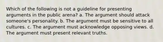 Which of the following is not a guideline for presenting arguments in the public arena? a. The argument should attack someone's personality. b. The argument must be sensitive to all cultures. c. The argument must acknowledge opposing views. d. The argument must present relevant truths.