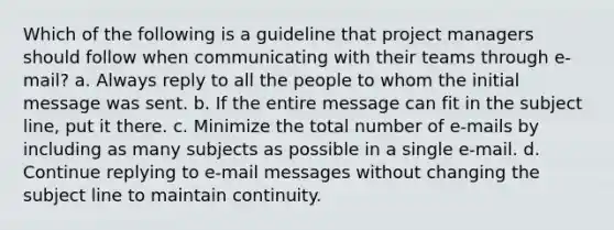 Which of the following is a guideline that project managers should follow when communicating with their teams through e-mail? a. Always reply to all the people to whom the initial message was sent. b. If the entire message can fit in the subject line, put it there. c. Minimize the total number of e-mails by including as many subjects as possible in a single e-mail. d. Continue replying to e-mail messages without changing the subject line to maintain continuity.