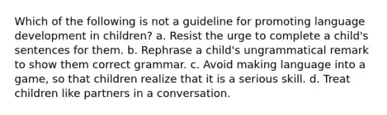 Which of the following is not a guideline for promoting language development in children? a. Resist the urge to complete a child's sentences for them. b. Rephrase a child's ungrammatical remark to show them correct grammar. c. Avoid making language into a game, so that children realize that it is a serious skill. d. Treat children like partners in a conversation.